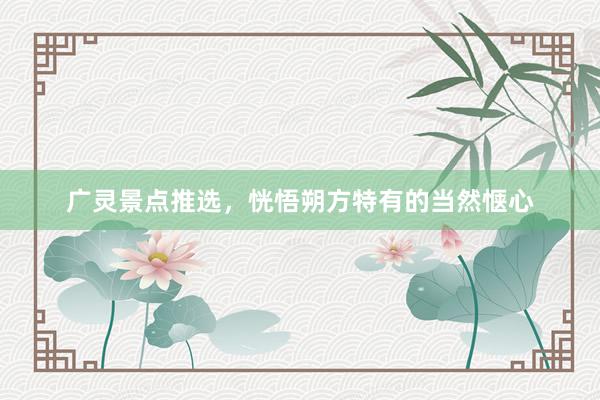 广灵景点推选，恍悟朔方特有的当然惬心