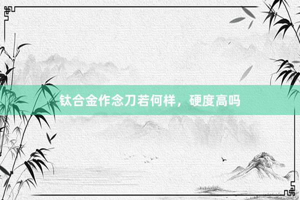 钛合金作念刀若何样，硬度高吗