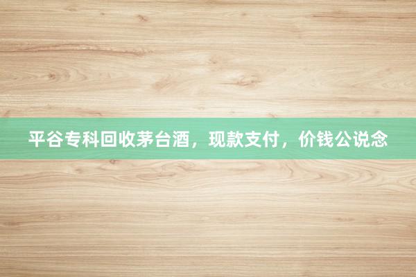 平谷专科回收茅台酒，现款支付，价钱公说念